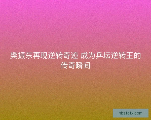 樊振东再现逆转奇迹 成为乒坛逆转王的传奇瞬间