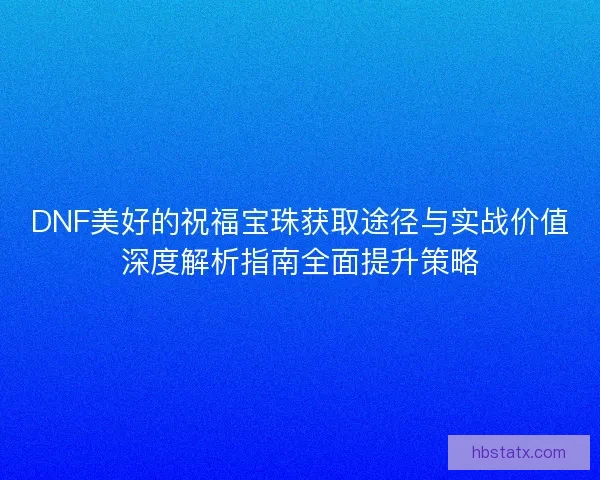 DNF美好的祝福宝珠获取途径与实战价值深度解析指南全面提升策略