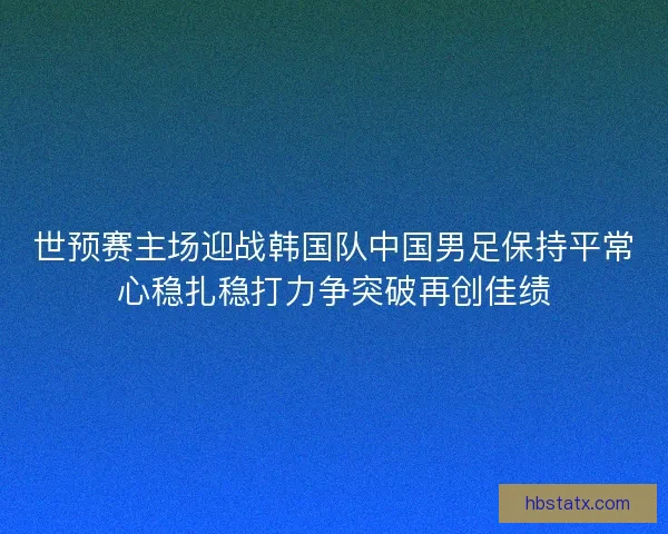 世预赛主场迎战韩国队中国男足保持平常心稳扎稳打力争突破再创佳绩 世预赛主场迎战韩国队中国男足保持平常心稳扎稳打力争突破再创佳绩