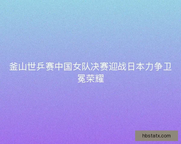 釜山世乒赛中国女队决赛迎战日本力争卫冕荣耀 釜山世乒赛中国女队决赛迎战日本力争卫冕荣耀
