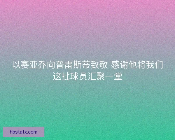 以赛亚乔向普雷斯蒂致敬 感谢他将我们这批球员汇聚一堂 以赛亚乔向普雷斯蒂致敬 感谢他将我们这批球员汇聚一堂