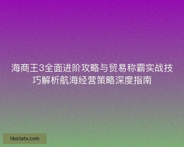 海商王3全面进阶攻略与贸易称霸实战技巧解析航海经营策略深度指南