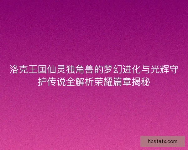 洛克王国仙灵独角兽的梦幻进化与光辉守护传说全解析荣耀篇章揭秘