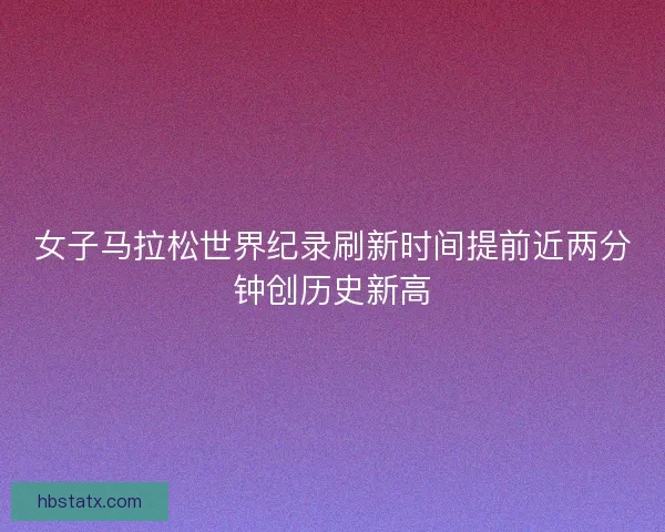 女子马拉松世界纪录刷新时间提前近两分钟创历史新高 女子马拉松世界纪录刷新时间提前近两分钟创历史新高