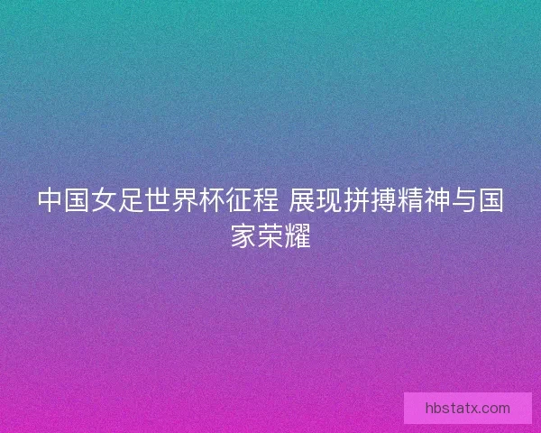 中国女足世界杯征程 展现拼搏精神与国家荣耀
