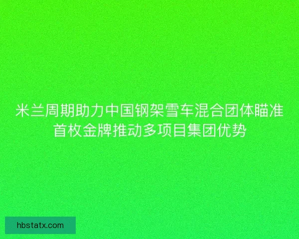 米兰周期助力中国钢架雪车混合团体瞄准首枚金牌推动多项目集团优势 米兰周期助力中国钢架雪车混合团体瞄准首枚金牌推动多项目集团优势