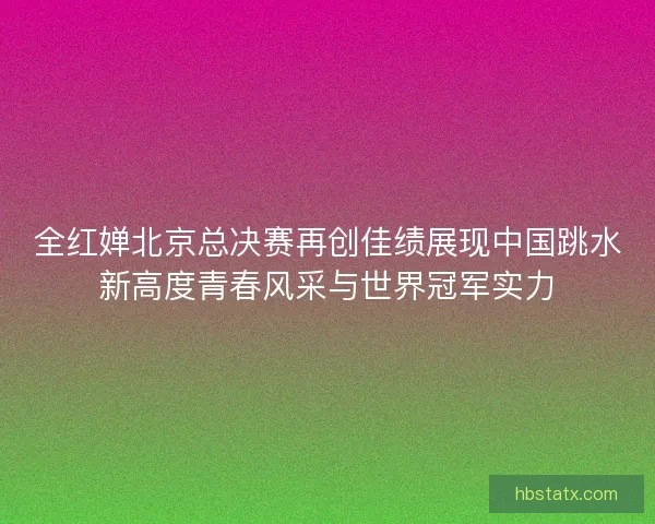 全红婵北京总决赛再创佳绩展现中国跳水新高度青春风采与世界冠军实力