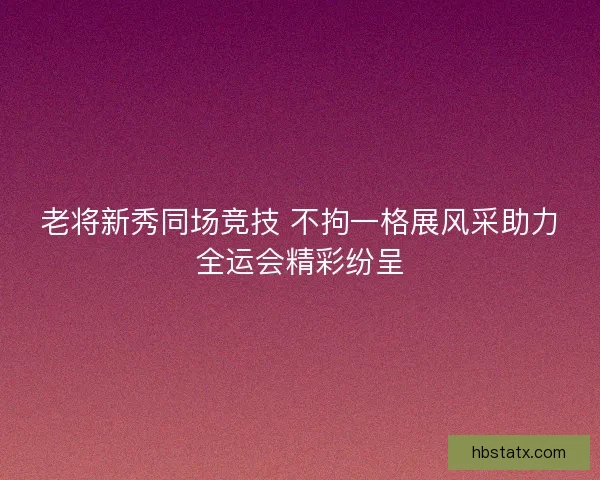 老将新秀同场竞技 不拘一格展风采助力全运会精彩纷呈 老将新秀同场竞技 不拘一格展风采助力全运会精彩纷呈