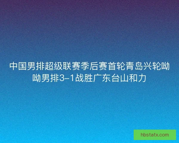 中国男排超级联赛季后赛首轮青岛兴轮呦呦男排3-1战胜广东台山和力 中国男排超级联赛季后赛首轮青岛兴轮呦呦男排3-1战胜广东台山和力